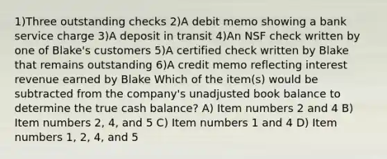 1)Three outstanding checks 2)A debit memo showing a bank service charge 3)A deposit in transit 4)An NSF check written by one of Blake's customers 5)A certified check written by Blake that remains outstanding 6)A credit memo reflecting interest revenue earned by Blake Which of the item(s) would be subtracted from the company's unadjusted book balance to determine the true cash balance? A) Item numbers 2 and 4 B) Item numbers 2, 4, and 5 C) Item numbers 1 and 4 D) Item numbers 1, 2, 4, and 5