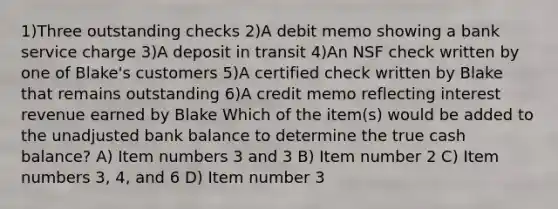 1)Three outstanding checks 2)A debit memo showing a bank service charge 3)A deposit in transit 4)An NSF check written by one of Blake's customers 5)A certified check written by Blake that remains outstanding 6)A credit memo reflecting interest revenue earned by Blake Which of the item(s) would be added to the unadjusted bank balance to determine the true cash balance? A) Item numbers 3 and 3 B) Item number 2 C) Item numbers 3, 4, and 6 D) Item number 3