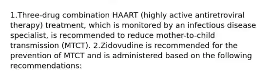 1.Three-drug combination HAART (highly active antiretroviral therapy) treatment, which is monitored by an infectious disease specialist, is recommended to reduce mother-to-child transmission (MTCT). 2.Zidovudine is recommended for the prevention of MTCT and is administered based on the following recommendations: