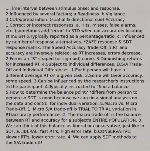 1.Time interval between stimulus onset and response. 2.Inﬂuenced by several factors; a.Readiness. b.Vigilance. 3.CUES/preparation. (spatial & directional cue) Accuracy. 1.Correct or incorrect responses; a. Hits, misses, false alarms, etc. (sometimes add "error" to STD when not accurately locating stimulus) b.Typically reported as a percentage/ratio. c. Inﬂuenced by number of response alternatives. *2AFC response & SDT response matrix. The Speed-Accuracy Trade-Off. 1.RT and accuracy are inversely related; as RT increases, errors decrease. 2.Forms an "S" shaped (or sigmoid) curve. 3.Diminishing returns for increased RT. 4.Subject to individual differences. D.S/A Trade-Off and Individual Differences. 1.Each person will have a different average RT on a given task. 2.Some will favor accuracy, some speed. 3.Can be inﬂuenced by the researcher's instructions to the participant. 4.Typically instructed to "ﬁnd a balance". 5.How to determine the balance point? *differs from person to person so SDT is good because we can do a signal analysis on the data and control for individual variation. E.Macro vs. Micro Trade-Off. 1. Micro S/A trade-off is TRIAL TO TRIAL variation in RT/accuracy performance. 2. The macro trade-off is the balance between RT and accuracy for a subject's ENTIRE POPULATION. 3. We can think of this balance as liberal or conservative, just like in SDT. a.LIBERAL; fast RT's, high error rate. b.CONSERVATIVE; slower RT's, lower error rate. 4. We can apply SDT methods to the S/A trade-off!