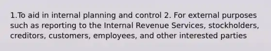 1.To aid in internal planning and control 2. For external purposes such as reporting to the Internal Revenue Services, stockholders, creditors, customers, employees, and other interested parties