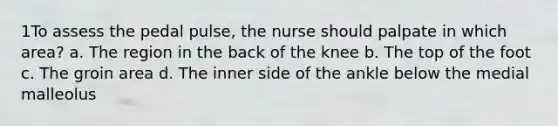 1To assess the pedal pulse, the nurse should palpate in which area? a. The region in the back of the knee b. The top of the foot c. The groin area d. The inner side of the ankle below the medial malleolus