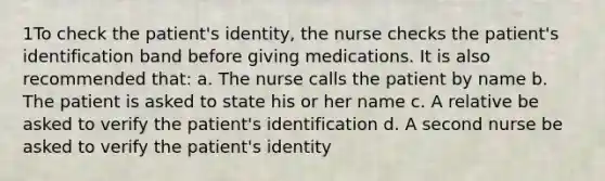 1To check the patient's identity, the nurse checks the patient's identification band before giving medications. It is also recommended that: a. The nurse calls the patient by name b. The patient is asked to state his or her name c. A relative be asked to verify the patient's identification d. A second nurse be asked to verify the patient's identity