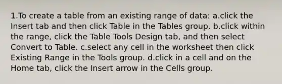 1.To create a table from an existing range of data: a.click the Insert tab and then click Table in the Tables group. b.click within the range, click the Table Tools Design tab, and then select Convert to Table. c.select any cell in the worksheet then click Existing Range in the Tools group. d.click in a cell and on the Home tab, click the Insert arrow in the Cells group.