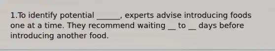 1.To identify potential ______, experts advise introducing foods one at a time. They recommend waiting __ to __ days before introducing another food.