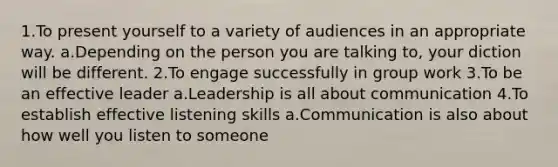 1.To present yourself to a variety of audiences in an appropriate way. a.Depending on the person you are talking to, your diction will be different. 2.To engage successfully in group work 3.To be an effective leader a.Leadership is all about communication 4.To establish effective listening skills a.Communication is also about how well you listen to someone