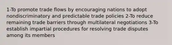 1-To promote trade flows by encouraging nations to adopt nondiscriminatory and predictable trade policies 2-To reduce remaining trade barriers through multilateral negotiations 3-To establish impartial procedures for resolving trade disputes among its members