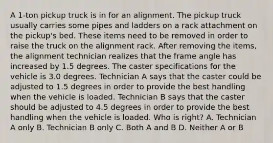 A 1-ton pickup truck is in for an alignment. The pickup truck usually carries some pipes and ladders on a rack attachment on the pickup's bed. These items need to be removed in order to raise the truck on the alignment rack. After removing the items, the alignment technician realizes that the frame angle has increased by 1.5 degrees. The caster specifications for the vehicle is 3.0 degrees. Technician A says that the caster could be adjusted to 1.5 degrees in order to provide the best handling when the vehicle is loaded. Technician B says that the caster should be adjusted to 4.5 degrees in order to provide the best handling when the vehicle is loaded. Who is right? A. Technician A only B. Technician B only C. Both A and B D. Neither A or B