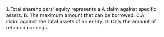 1.Total shareholders' equity represents a.A claim against specific assets. B. The maximum amount that can be borrowed. C.A claim against the total assets of an entity. D. Only the amount of retained earnings.