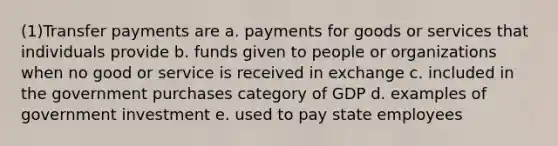 (1)Transfer payments are a. payments for goods or services that individuals provide b. funds given to people or organizations when no good or service is received in exchange c. included in the government purchases category of GDP d. examples of government investment e. used to pay state employees