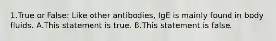 1.True or False: Like other antibodies, IgE is mainly found in body fluids. A.This statement is true. B.This statement is false.