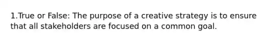 1.True or False: The purpose of a creative strategy is to ensure that all stakeholders are focused on a common goal.