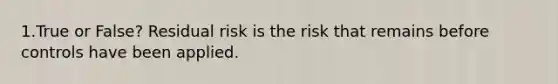 1.True or False? Residual risk is the risk that remains before controls have been applied.