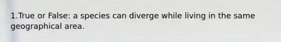 1.True or False: a species can diverge while living in the same geographical area.