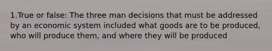 1.True or false: The three man decisions that must be addressed by an economic system included what goods are to be produced, who will produce them, and where they will be produced