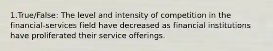 1.True/False: The level and intensity of competition in the financial-services field have decreased as financial institutions have proliferated their service offerings.