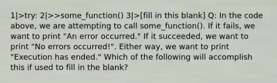 1|>try: 2|>>some_function() 3|>[fill in this blank] Q: In the code above, we are attempting to call some_function(). If it fails, we want to print "An error occurred." If it succeeded, we want to print "No errors occurred!". Either way, we want to print "Execution has ended." Which of the following will accomplish this if used to fill in the blank?