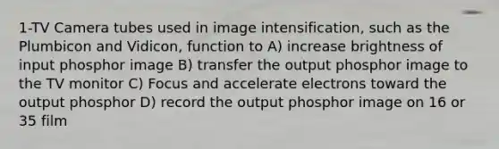 1-TV Camera tubes used in image intensification, such as the Plumbicon and Vidicon, function to A) increase brightness of input phosphor image B) transfer the output phosphor image to the TV monitor C) Focus and accelerate electrons toward the output phosphor D) record the output phosphor image on 16 or 35 film