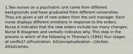 1.Two nurses on a psychiatric unit come from different backgrounds and have graduated from different universities. They are given a set of new orders from the unit manager. Each nurse displays different emotions in response to the orders. Nurse A indicates that the new orders include too many changes; Nurse B disagrees and verbally indicates why. This step in the process is which of the following in Thomas's (1992) four stages of conflict? a)Frustration. b)Conceptualization. c)Action. d)Outcomes.