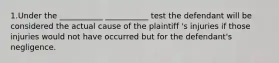 1.Under the ___________ ___________ test the defendant will be considered the actual cause of the plaintiff 's injuries if those injuries would not have occurred but for the defendant's negligence.