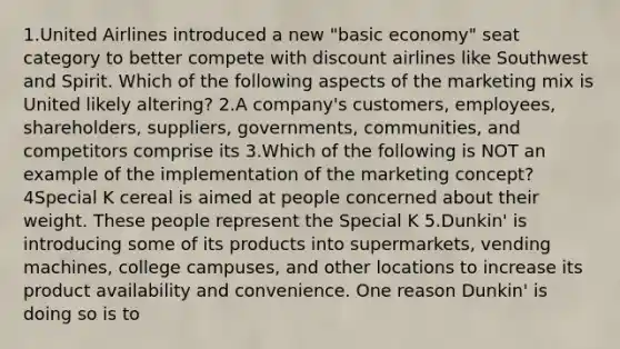 1.United Airlines introduced a new "basic economy" seat category to better compete with discount airlines like Southwest and Spirit. Which of the following aspects of the marketing mix is United likely altering? 2.A company's customers, employees, shareholders, suppliers, governments, communities, and competitors comprise its 3.Which of the following is NOT an example of the implementation of the marketing concept? 4Special K cereal is aimed at people concerned about their weight. These people represent the Special K 5.Dunkin' is introducing some of its products into supermarkets, vending machines, college campuses, and other locations to increase its product availability and convenience. One reason Dunkin' is doing so is to