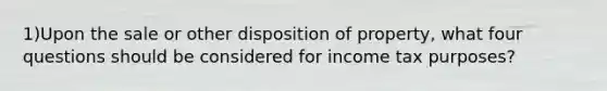 1)Upon the sale or other disposition of property, what four questions should be considered for income tax purposes?