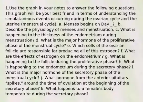 1.Use the graph in your notes to answer the following questions. This graph will be your best friend in terms of understanding the simulataneous events occurring during the ovarian cycle and the uterine (menstrual cycle). a. Menses begins on Day _?_ b. Describe the physiology of menses and menstruation. c. What is happening to the thickness of the endometrium during menstruation? d. What is the major hormone of the proliferative phase of the menstrual cycle? e. Which cells of the ovarian follicle are responsible for producing all of this estrogen? f. What are the effects of estrogen on the endometrium? g. What is happening to the follicle during the proliferative phase? h. What is happening to the endometrium during the secretory phase? i. What is the major hormone of the secretory phase of the menstrual cycle? j. What hormone from the anterior pituitary "spikes," around the time of ovulation at the beginning of the secretory phase? k. What happens to a female's body temperature during the secretory phase?