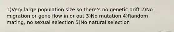 1)Very large population size so there's no genetic drift 2)No migration or gene flow in or out 3)No mutation 4)Random mating, no sexual selection 5)No natural selection