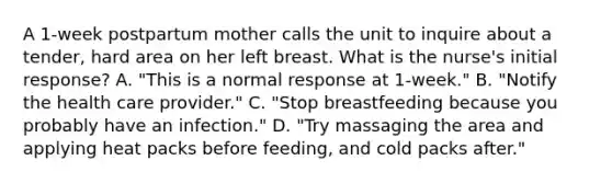 A 1-week postpartum mother calls the unit to inquire about a tender, hard area on her left breast. What is the nurse's initial response? A. "This is a normal response at 1-week." B. "Notify the health care provider." C. "Stop breastfeeding because you probably have an infection." D. "Try massaging the area and applying heat packs before feeding, and cold packs after."