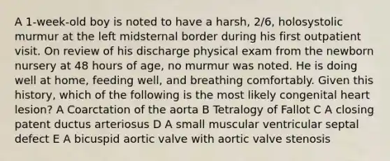 A 1-week-old boy is noted to have a harsh, 2/6, holosystolic murmur at the left midsternal border during his first outpatient visit. On review of his discharge physical exam from the newborn nursery at 48 hours of age, no murmur was noted. He is doing well at home, feeding well, and breathing comfortably. Given this history, which of the following is the most likely congenital heart lesion? A Coarctation of the aorta B Tetralogy of Fallot C A closing patent ductus arteriosus D A small muscular ventricular septal defect E A bicuspid aortic valve with aortic valve stenosis