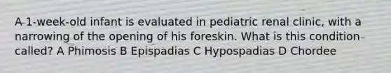 A 1-week-old infant is evaluated in pediatric renal clinic, with a narrowing of the opening of his foreskin. What is this condition called? A Phimosis B Epispadias C Hypospadias D Chordee