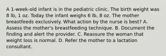 A 1-week-old infant is in the pediatric clinic. The birth weight was 8 lb, 1 oz. Today the infant weighs 6 lb, 8 oz. The mother breastfeeds exclusively. What action by the nurse is best? A. Assess the mother's breastfeeding technique. B. Document the finding and alert the provider. C. Reassure the woman that weight loss is normal. D. Refer the mother to a lactation consultant.