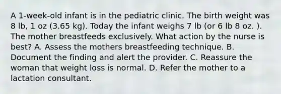 A 1-week-old infant is in the pediatric clinic. The birth weight was 8 lb, 1 oz (3.65 kg). Today the infant weighs 7 lb (or 6 lb 8 oz. ). The mother breastfeeds exclusively. What action by the nurse is best? A. Assess the mothers breastfeeding technique. B. Document the finding and alert the provider. C. Reassure the woman that weight loss is normal. D. Refer the mother to a lactation consultant.