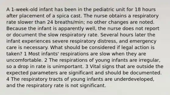 A 1-week-old infant has been in the pediatric unit for 18 hours after placement of a spica cast. The nurse obtains a respiratory rate slower than 24 breaths/min; no other changes are noted. Because the infant is apparently well, the nurse does not report or document the slow respiratory rate. Several hours later the infant experiences severe respiratory distress, and emergency care is necessary. What should be considered if legal action is taken? 1 Most infants' respirations are slow when they are uncomfortable. 2 The respirations of young infants are irregular, so a drop in rate is unimportant. 3 Vital signs that are outside the expected parameters are significant and should be documented. 4 The respiratory tracts of young infants are underdeveloped, and the respiratory rate is not significant.