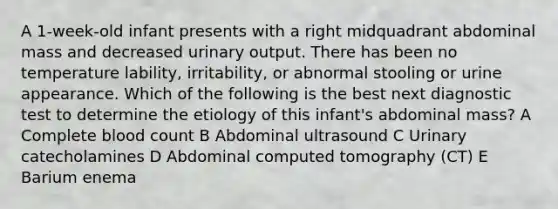 A 1-week-old infant presents with a right midquadrant abdominal mass and decreased urinary output. There has been no temperature lability, irritability, or abnormal stooling or urine appearance. Which of the following is the best next diagnostic test to determine the etiology of this infant's abdominal mass? A Complete blood count B Abdominal ultrasound C Urinary catecholamines D Abdominal computed tomography (CT) E Barium enema