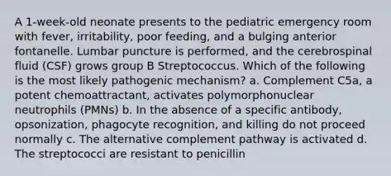 A 1-week-old neonate presents to the pediatric emergency room with fever, irritability, poor feeding, and a bulging anterior fontanelle. Lumbar puncture is performed, and the cerebrospinal fluid (CSF) grows group B Streptococcus. Which of the following is the most likely pathogenic mechanism? a. Complement C5a, a potent chemoattractant, activates polymorphonuclear neutrophils (PMNs) b. In the absence of a specific antibody, opsonization, phagocyte recognition, and killing do not proceed normally c. The alternative complement pathway is activated d. The streptococci are resistant to penicillin