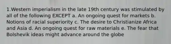 1.Western imperialism in the late 19th century was stimulated by all of the following EXCEPT a. An ongoing quest for markets b. Notions of racial superiority c. The desire to Christianize Africa and Asia d. An ongoing quest for raw materials e. The fear that Bolshevik ideas might advance around the globe