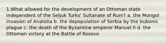 1.What allowed for the development of an Ottoman state independent of the Seljuk Turks' Sultanate of Rum? a. the Mongol invasion of Anatolia b. the depopulation of Serbia by the bubonic plague c. the death of the Byzantine emperor Manuel II d. the Ottoman victory at the Battle of Kosovo