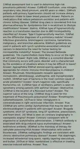 1)What assessment tool is used to determine high-risk pneumonia patients? Answer: CURB-65 (confusion, urea nitrogen, respiratory rate, blood pressure, and 65 years or older). 2)Which patients with primary hypertension should not increase dietary potassium intake to lower blood pressure? Answer: Patients on medications that reduce potassium excretion and patients with chronic kidney disease. 3)What drug class is considered first-line pharmacotherapy for dyslipidemia that is recalcitrant to lifestyle modifications? Answer: Statins. 4)What type of hypersensitivity reaction is a transfusion reaction due to ABO incompatibility classified as? Answer: Type II hypersensitivity reaction. 5)What are the differential diagnoses of a pulmonary nodule? Answer: Infectious granuloma, bronchogenic carcinoma, hamartoma, malignancy, and bronchial adenoma. 6)Which guidelines are used in patients with Lynch syndrome-associated colorectal cancers to determine the need for tumor testing for microsatellite instability? Answer: The revised Bethesda guidelines. 7)Is cryptorchidism more likely to occur on the right or left side? Answer: Right side. 8)What is a comorbid disorder that commonly occurs with panic disorder and is characterized by the avoidance of situations where it may be difficult to leave? Answer: Agoraphobia 9)What steroid-sparing agents are appropriate for chronic immune thrombocytopenia in children? Answer: Rituximab, thrombopoietin receptor agonists (romiplostim, eltrombopag), azathioprine, and mycophenolate mofetil. 10)What type of bacteria is the most common cause of acute prostatitis? Answer: Gram-negative rods, specifically Escherichia coli. 11)What type of ventilatory pattern is seen on spirometry among patients with asthma? Answer: Obstructive. 12)What is the location of a Pancoast tumor? Answer: The superior sulcus of the lung. 13)What drug is used for the treatment of Pneumocystis pneumonia? Answer: Trimethoprim-sulfamethoxazole. 14)True or false: nitroglycerin is contraindicated in right ventricular infarction. Answer: True. 15)What are some cardiac dysrhythmias that may be seen on electrocardiogram in patients with syncope? Answer: Brugada syndrome, short QT syndrome, long QT syndrome, preexcitation, and heart block. 16) What is seen on coronary angiography in vasospastic angina? Answer: Coronary vasospasm with IV ergonovine or acetylcholine administration. 17)Which antibody is associated with drug-induced lupus erythematosus? Answer: Antihistone antibody. 18)What is the mainstay of therapy for salicylate poisoning?ASA Answer: Alkalinization with sodium bicarbonate. 19)What radiographic findings are consistent with chronic obstructive pulmonary disease? Answer: Flat diaphragm, increased retrosternal lung space, rapidly tapering vasculature, and bullae. 20)True or false: montelukast is effective in treating exercise-induced asthma. Answer: True.