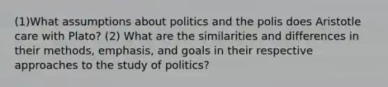 (1)What assumptions about politics and the polis does Aristotle care with Plato? (2) What are the similarities and differences in their methods, emphasis, and goals in their respective approaches to the study of politics?