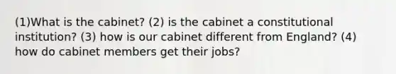 (1)What is the cabinet? (2) is the cabinet a constitutional institution? (3) how is our cabinet different from England? (4) how do cabinet members get their jobs?