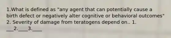 1.What is defined as "any agent that can potentially cause a birth defect or negatively alter cognitive or behavioral outcomes" 2. Severity of damage from teratogens depend on.. 1. ___2.____3.____