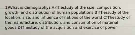 1)What is demography? A)Thestudy of the size, composition, growth, and distribution of human populations B)Thestudy of the location, size, and influence of nations of the world C)Thestudy of the manufacture, distribution, and consumption of material goods D)Thestudy of the acquisition and exercise of power