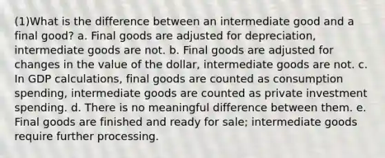 (1)What is the difference between an intermediate good and a final good? a. Final goods are adjusted for depreciation, intermediate goods are not. b. Final goods are adjusted for changes in the value of the dollar, intermediate goods are not. c. In GDP calculations, final goods are counted as consumption spending, intermediate goods are counted as private investment spending. d. There is no meaningful difference between them. e. Final goods are finished and ready for sale; intermediate goods require further processing.