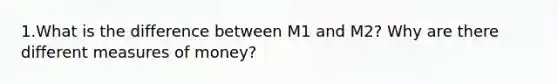 1.What is the difference between M1 and M2? Why are there different measures of money?