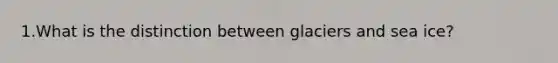 1.What is the distinction between glaciers and sea ice?