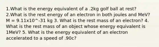 1.What is the energy equivalent of a .2kg golf ball at rest? 2.What is the rest energy of an electron in both joules and MeV? M = 9.11x10^-31 kg 3. What is the rest mass of an electron? 4. What is the rest mass of an object whose energy equivalent is 1MeV? 5. What is the energy equivalent of an electron accelerated to a speed of .90c?