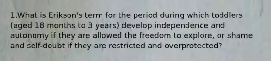 1.What is Erikson's term for the period during which toddlers (aged 18 months to 3 years) develop independence and autonomy if they are allowed the freedom to explore, or shame and self-doubt if they are restricted and overprotected?