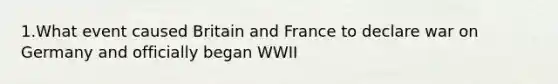 1.What event caused Britain and France to declare war on Germany and officially began WWII