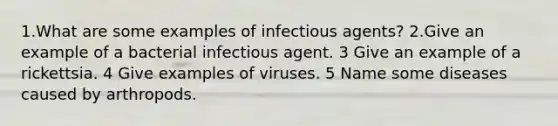 1.What are some examples of infectious agents? 2.Give an example of a bacterial infectious agent. 3 Give an example of a rickettsia. 4 Give examples of viruses. 5 Name some diseases caused by arthropods.